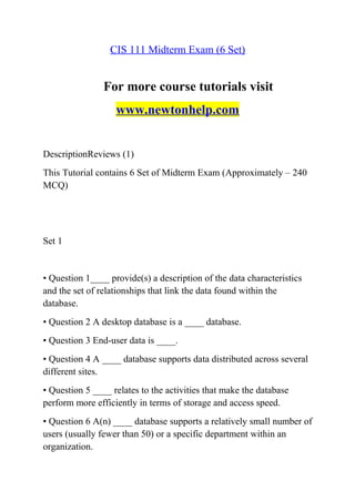 CIS 111 Midterm Exam (6 Set)
For more course tutorials visit
www.newtonhelp.com
DescriptionReviews (1)
This Tutorial contains 6 Set of Midterm Exam (Approximately – 240
MCQ)
Set 1
• Question 1____ provide(s) a description of the data characteristics
and the set of relationships that link the data found within the
database.
• Question 2 A desktop database is a ____ database.
• Question 3 End-user data is ____.
• Question 4 A ____ database supports data distributed across several
different sites.
• Question 5 ____ relates to the activities that make the database
perform more efficiently in terms of storage and access speed.
• Question 6 A(n) ____ database supports a relatively small number of
users (usually fewer than 50) or a specific department within an
organization.
 