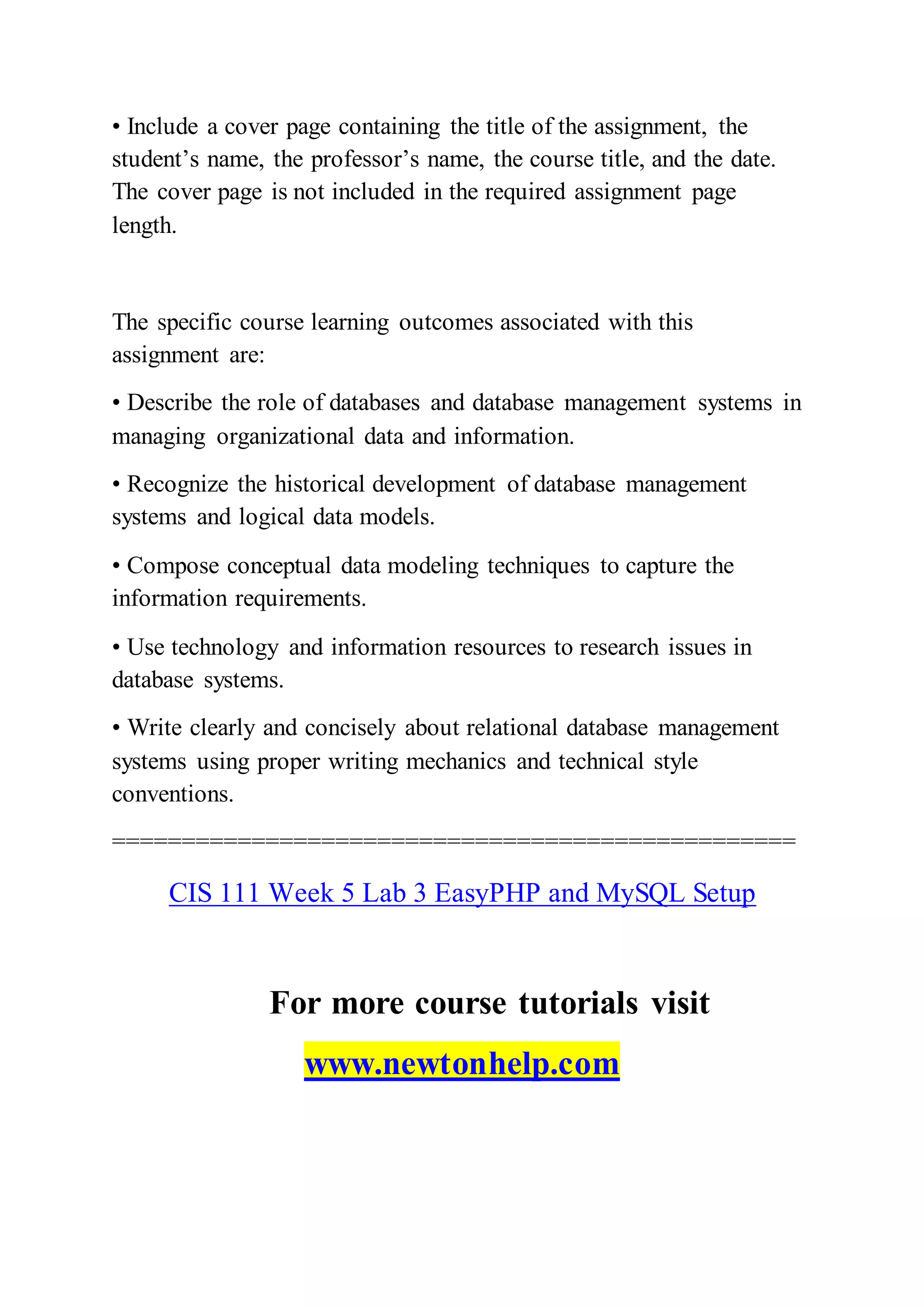 • Include a cover page containing the title of the assignment, the
student’s name, the professor’s name, the course title, and the date.
The cover page is not included in the required assignment page
length.
The specific course learning outcomes associated with this
assignment are:
• Describe the role of databases and database management systems in
managing organizational data and information.
• Recognize the historical development of database management
systems and logical data models.
• Compose conceptual data modeling techniques to capture the
information requirements.
• Use technology and information resources to research issues in
database systems.
• Write clearly and concisely about relational database management
systems using proper writing mechanics and technical style
conventions.
=================================================
CIS 111 Week 5 Lab 3 EasyPHP and MySQL Setup
For more course tutorials visit
www.newtonhelp.com
 