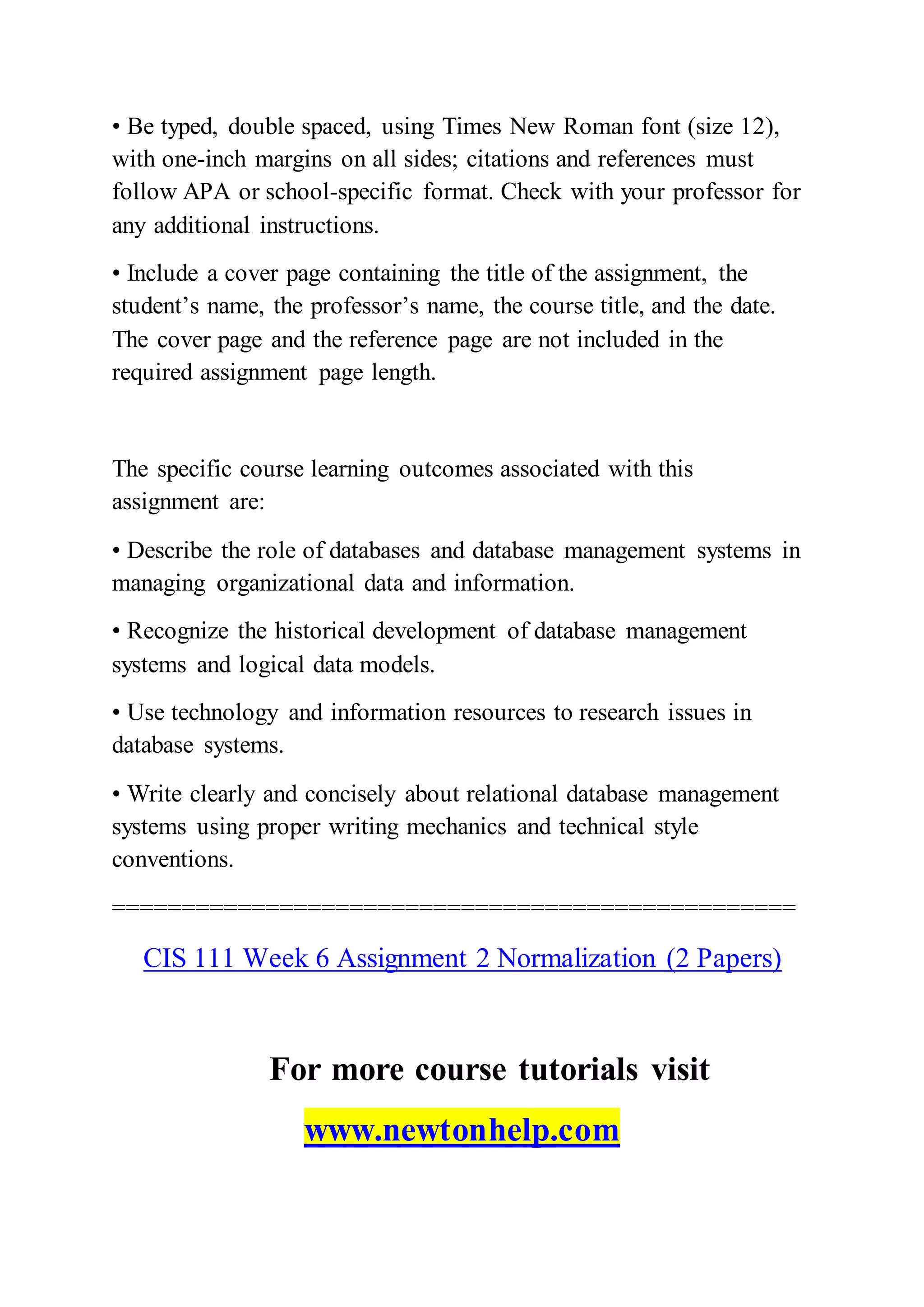 • Be typed, double spaced, using Times New Roman font (size 12),
with one-inch margins on all sides; citations and references must
follow APA or school-specific format. Check with your professor for
any additional instructions.
• Include a cover page containing the title of the assignment, the
student’s name, the professor’s name, the course title, and the date.
The cover page and the reference page are not included in the
required assignment page length.
The specific course learning outcomes associated with this
assignment are:
• Describe the role of databases and database management systems in
managing organizational data and information.
• Recognize the historical development of database management
systems and logical data models.
• Use technology and information resources to research issues in
database systems.
• Write clearly and concisely about relational database management
systems using proper writing mechanics and technical style
conventions.
=================================================
CIS 111 Week 6 Assignment 2 Normalization (2 Papers)
For more course tutorials visit
www.newtonhelp.com
 