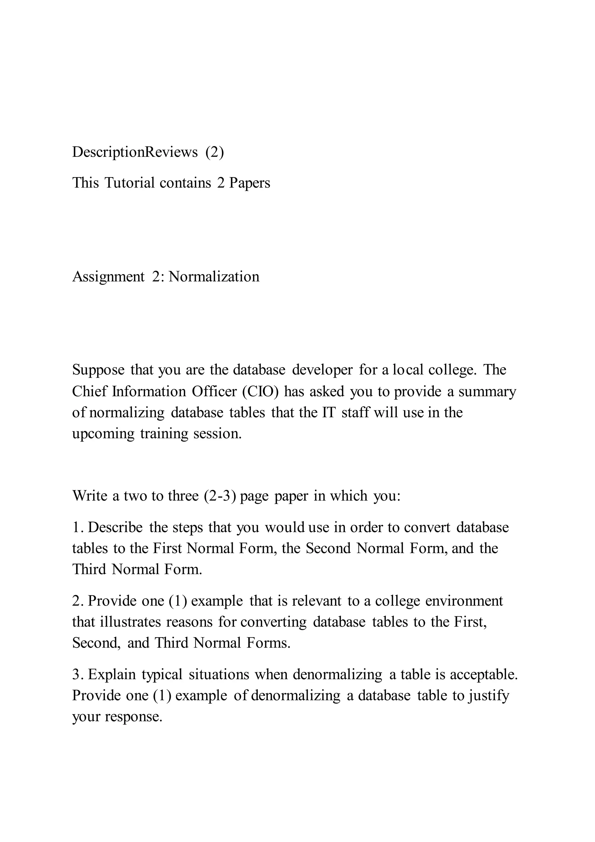 DescriptionReviews (2)
This Tutorial contains 2 Papers
Assignment 2: Normalization
Suppose that you are the database developer for a local college. The
Chief Information Officer (CIO) has asked you to provide a summary
of normalizing database tables that the IT staff will use in the
upcoming training session.
Write a two to three (2-3) page paper in which you:
1. Describe the steps that you would use in order to convert database
tables to the First Normal Form, the Second Normal Form, and the
Third Normal Form.
2. Provide one (1) example that is relevant to a college environment
that illustrates reasons for converting database tables to the First,
Second, and Third Normal Forms.
3. Explain typical situations when denormalizing a table is acceptable.
Provide one (1) example of denormalizing a database table to justify
your response.
 
