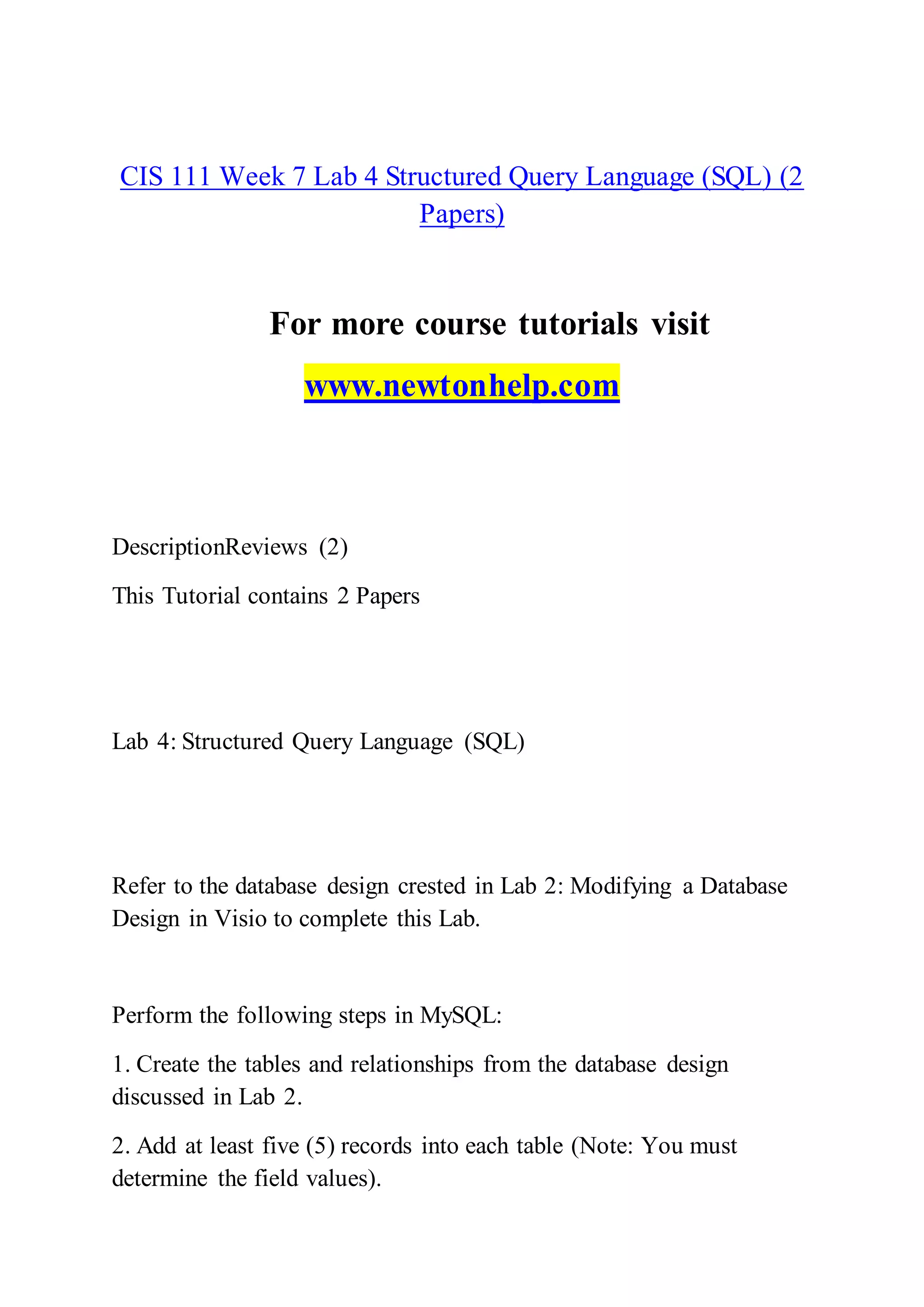 CIS 111 Week 7 Lab 4 Structured Query Language (SQL) (2
Papers)
For more course tutorials visit
www.newtonhelp.com
DescriptionReviews (2)
This Tutorial contains 2 Papers
Lab 4: Structured Query Language (SQL)
Refer to the database design crested in Lab 2: Modifying a Database
Design in Visio to complete this Lab.
Perform the following steps in MySQL:
1. Create the tables and relationships from the database design
discussed in Lab 2.
2. Add at least five (5) records into each table (Note: You must
determine the field values).
 