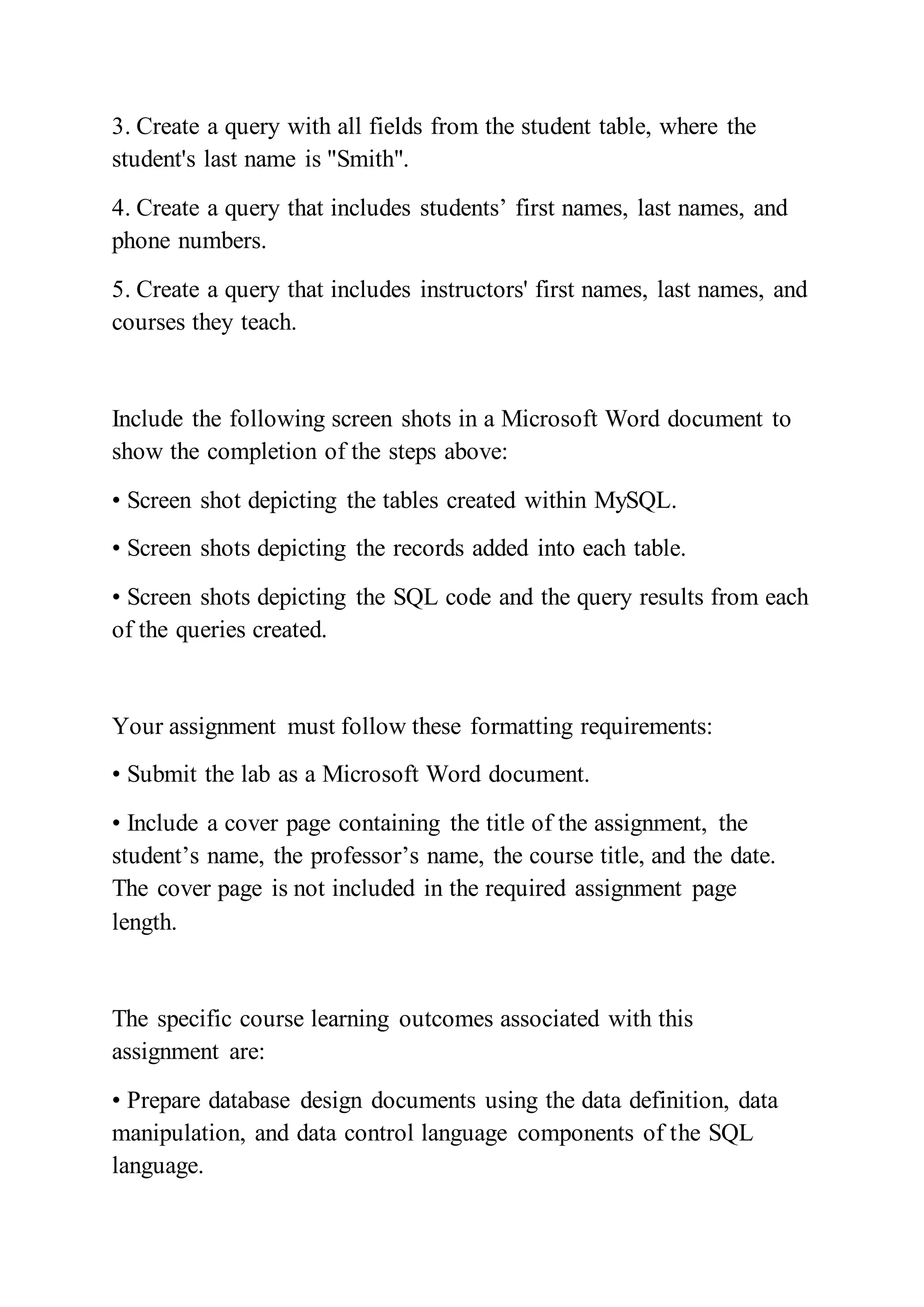3. Create a query with all fields from the student table, where the
student's last name is "Smith".
4. Create a query that includes students’ first names, last names, and
phone numbers.
5. Create a query that includes instructors' first names, last names, and
courses they teach.
Include the following screen shots in a Microsoft Word document to
show the completion of the steps above:
• Screen shot depicting the tables created within MySQL.
• Screen shots depicting the records added into each table.
• Screen shots depicting the SQL code and the query results from each
of the queries created.
Your assignment must follow these formatting requirements:
• Submit the lab as a Microsoft Word document.
• Include a cover page containing the title of the assignment, the
student’s name, the professor’s name, the course title, and the date.
The cover page is not included in the required assignment page
length.
The specific course learning outcomes associated with this
assignment are:
• Prepare database design documents using the data definition, data
manipulation, and data control language components of the SQL
language.
 