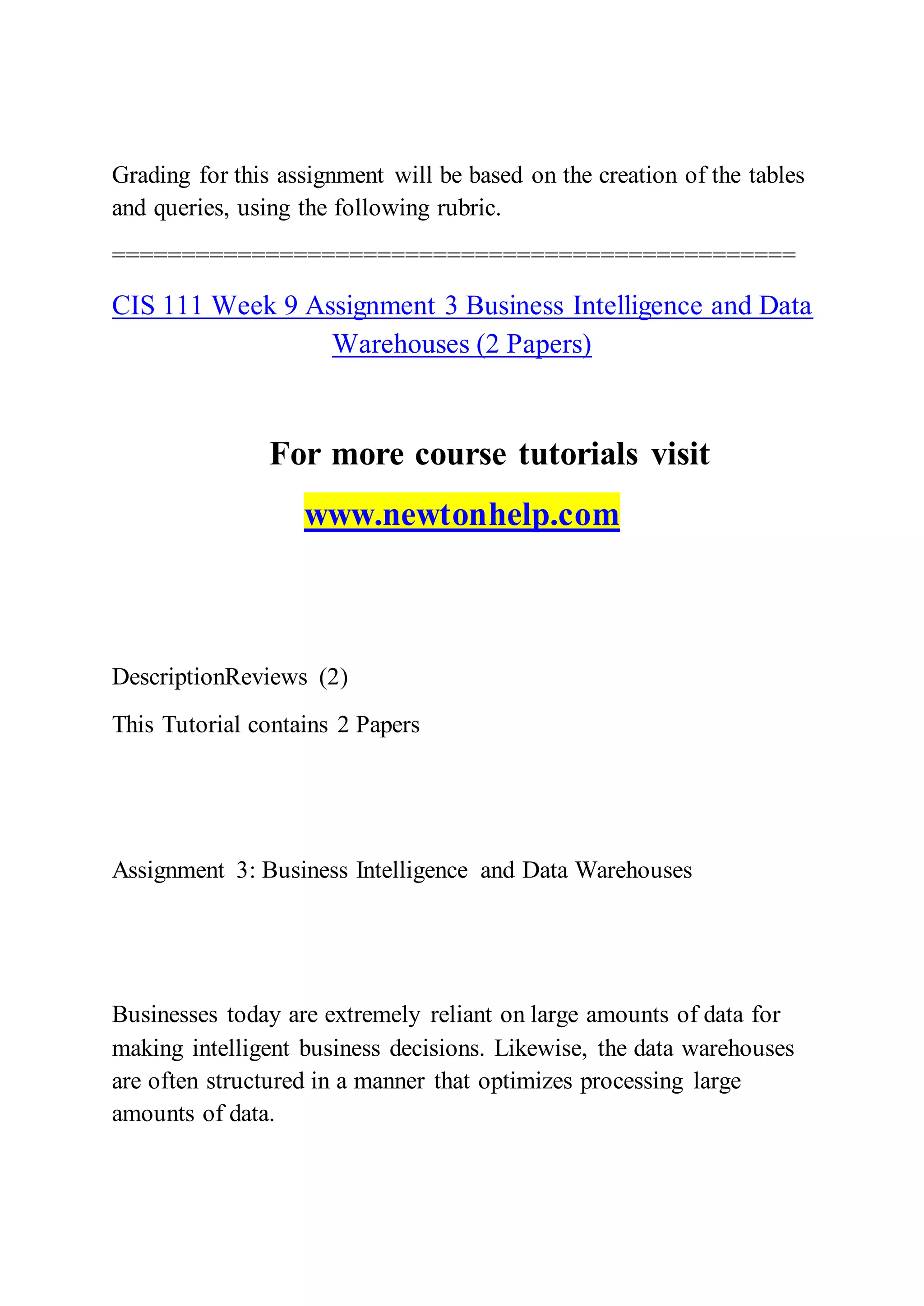 Grading for this assignment will be based on the creation of the tables
and queries, using the following rubric.
=================================================
CIS 111 Week 9 Assignment 3 Business Intelligence and Data
Warehouses (2 Papers)
For more course tutorials visit
www.newtonhelp.com
DescriptionReviews (2)
This Tutorial contains 2 Papers
Assignment 3: Business Intelligence and Data Warehouses
Businesses today are extremely reliant on large amounts of data for
making intelligent business decisions. Likewise, the data warehouses
are often structured in a manner that optimizes processing large
amounts of data.
 
