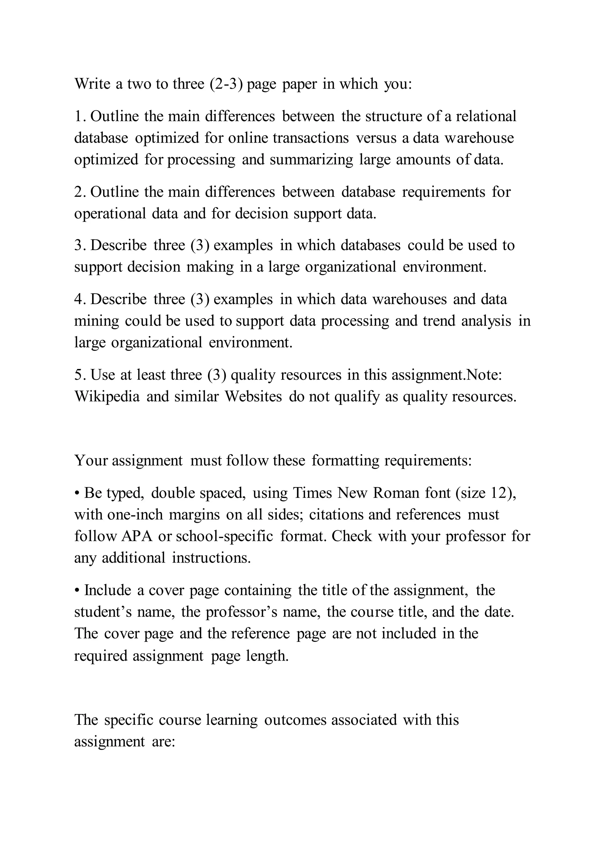 Write a two to three (2-3) page paper in which you:
1. Outline the main differences between the structure of a relational
database optimized for online transactions versus a data warehouse
optimized for processing and summarizing large amounts of data.
2. Outline the main differences between database requirements for
operational data and for decision support data.
3. Describe three (3) examples in which databases could be used to
support decision making in a large organizational environment.
4. Describe three (3) examples in which data warehouses and data
mining could be used to support data processing and trend analysis in
large organizational environment.
5. Use at least three (3) quality resources in this assignment.Note:
Wikipedia and similar Websites do not qualify as quality resources.
Your assignment must follow these formatting requirements:
• Be typed, double spaced, using Times New Roman font (size 12),
with one-inch margins on all sides; citations and references must
follow APA or school-specific format. Check with your professor for
any additional instructions.
• Include a cover page containing the title of the assignment, the
student’s name, the professor’s name, the course title, and the date.
The cover page and the reference page are not included in the
required assignment page length.
The specific course learning outcomes associated with this
assignment are:
 