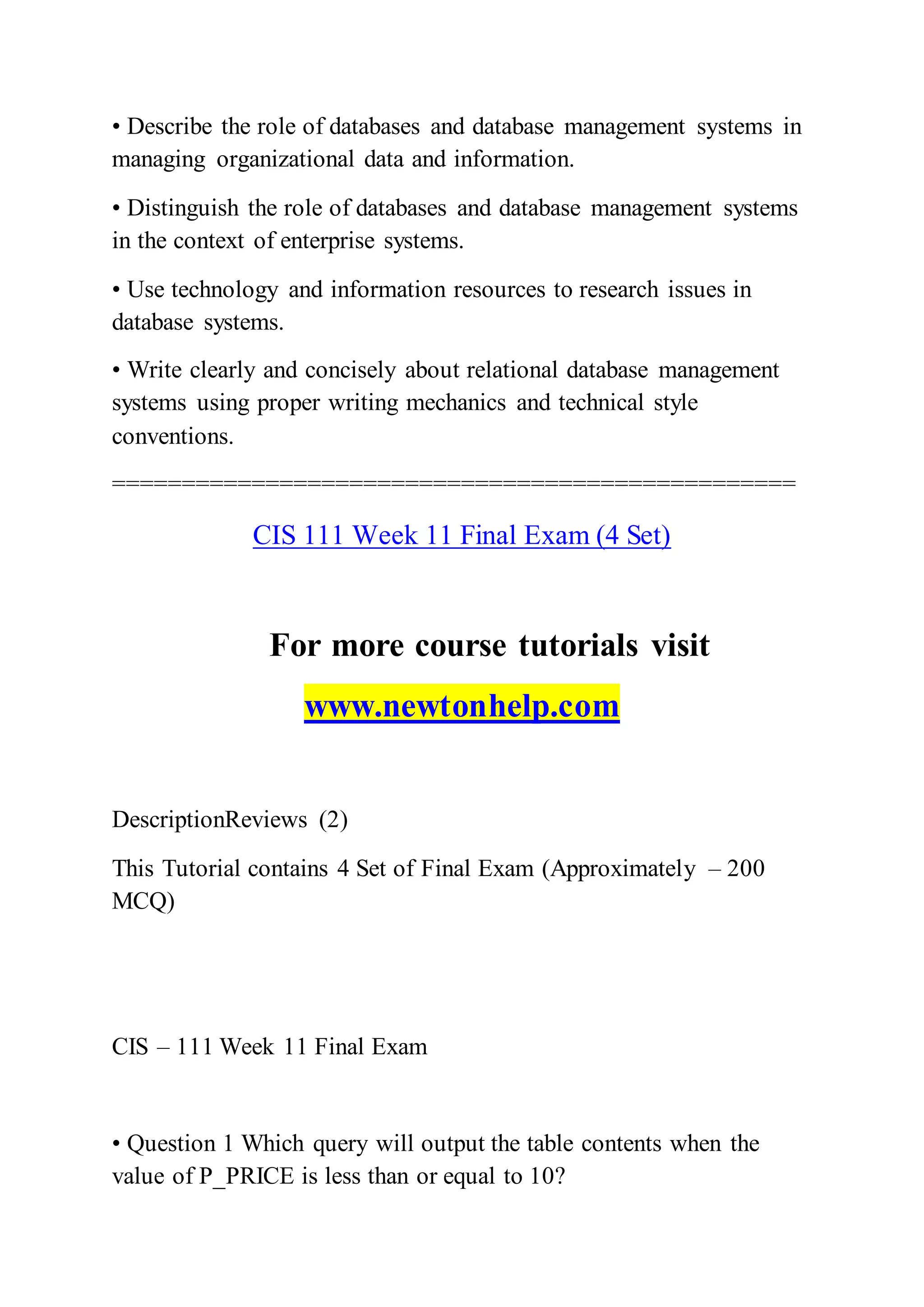 • Describe the role of databases and database management systems in
managing organizational data and information.
• Distinguish the role of databases and database management systems
in the context of enterprise systems.
• Use technology and information resources to research issues in
database systems.
• Write clearly and concisely about relational database management
systems using proper writing mechanics and technical style
conventions.
=================================================
CIS 111 Week 11 Final Exam (4 Set)
For more course tutorials visit
www.newtonhelp.com
DescriptionReviews (2)
This Tutorial contains 4 Set of Final Exam (Approximately – 200
MCQ)
CIS – 111 Week 11 Final Exam
• Question 1 Which query will output the table contents when the
value of P_PRICE is less than or equal to 10?
 