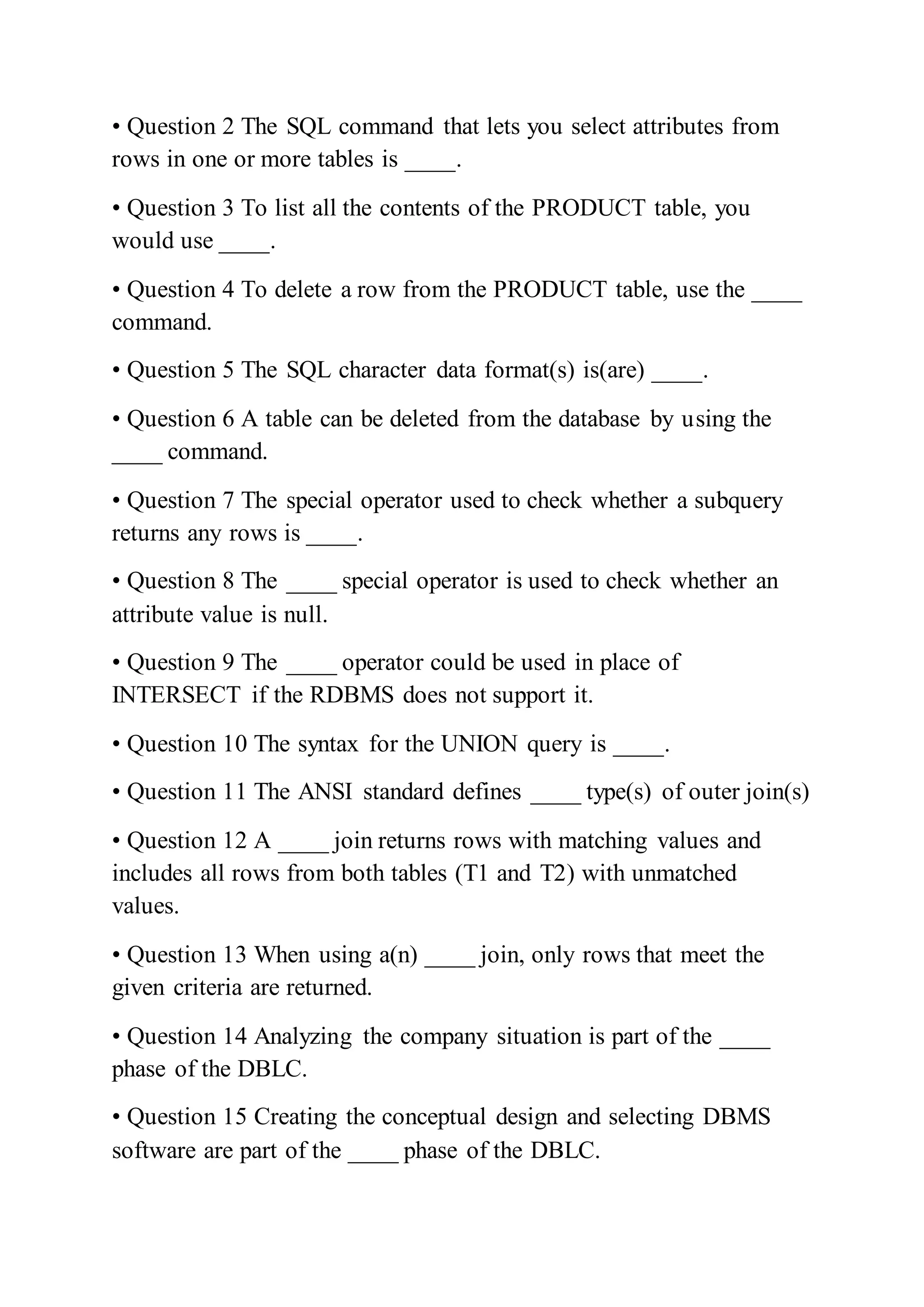 • Question 2 The SQL command that lets you select attributes from
rows in one or more tables is ____.
• Question 3 To list all the contents of the PRODUCT table, you
would use ____.
• Question 4 To delete a row from the PRODUCT table, use the ____
command.
• Question 5 The SQL character data format(s) is(are) ____.
• Question 6 A table can be deleted from the database by using the
____ command.
• Question 7 The special operator used to check whether a subquery
returns any rows is ____.
• Question 8 The ____ special operator is used to check whether an
attribute value is null.
• Question 9 The ____ operator could be used in place of
INTERSECT if the RDBMS does not support it.
• Question 10 The syntax for the UNION query is ____.
• Question 11 The ANSI standard defines ____ type(s) of outer join(s)
• Question 12 A ____ join returns rows with matching values and
includes all rows from both tables (T1 and T2) with unmatched
values.
• Question 13 When using a(n) ____ join, only rows that meet the
given criteria are returned.
• Question 14 Analyzing the company situation is part of the ____
phase of the DBLC.
• Question 15 Creating the conceptual design and selecting DBMS
software are part of the ____ phase of the DBLC.
 