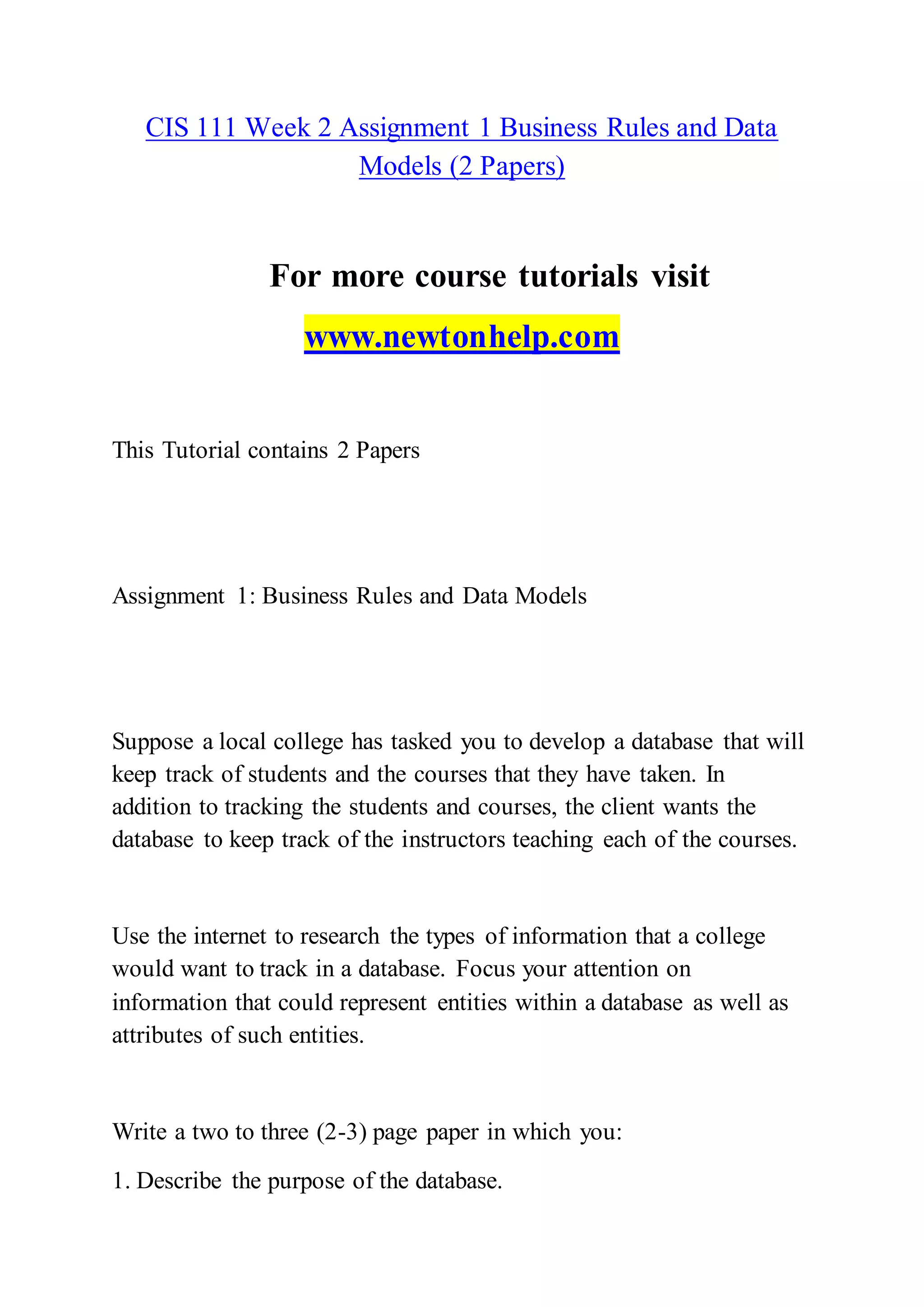 CIS 111 Week 2 Assignment 1 Business Rules and Data
Models (2 Papers)
For more course tutorials visit
www.newtonhelp.com
This Tutorial contains 2 Papers
Assignment 1: Business Rules and Data Models
Suppose a local college has tasked you to develop a database that will
keep track of students and the courses that they have taken. In
addition to tracking the students and courses, the client wants the
database to keep track of the instructors teaching each of the courses.
Use the internet to research the types of information that a college
would want to track in a database. Focus your attention on
information that could represent entities within a database as well as
attributes of such entities.
Write a two to three (2-3) page paper in which you:
1. Describe the purpose of the database.
 