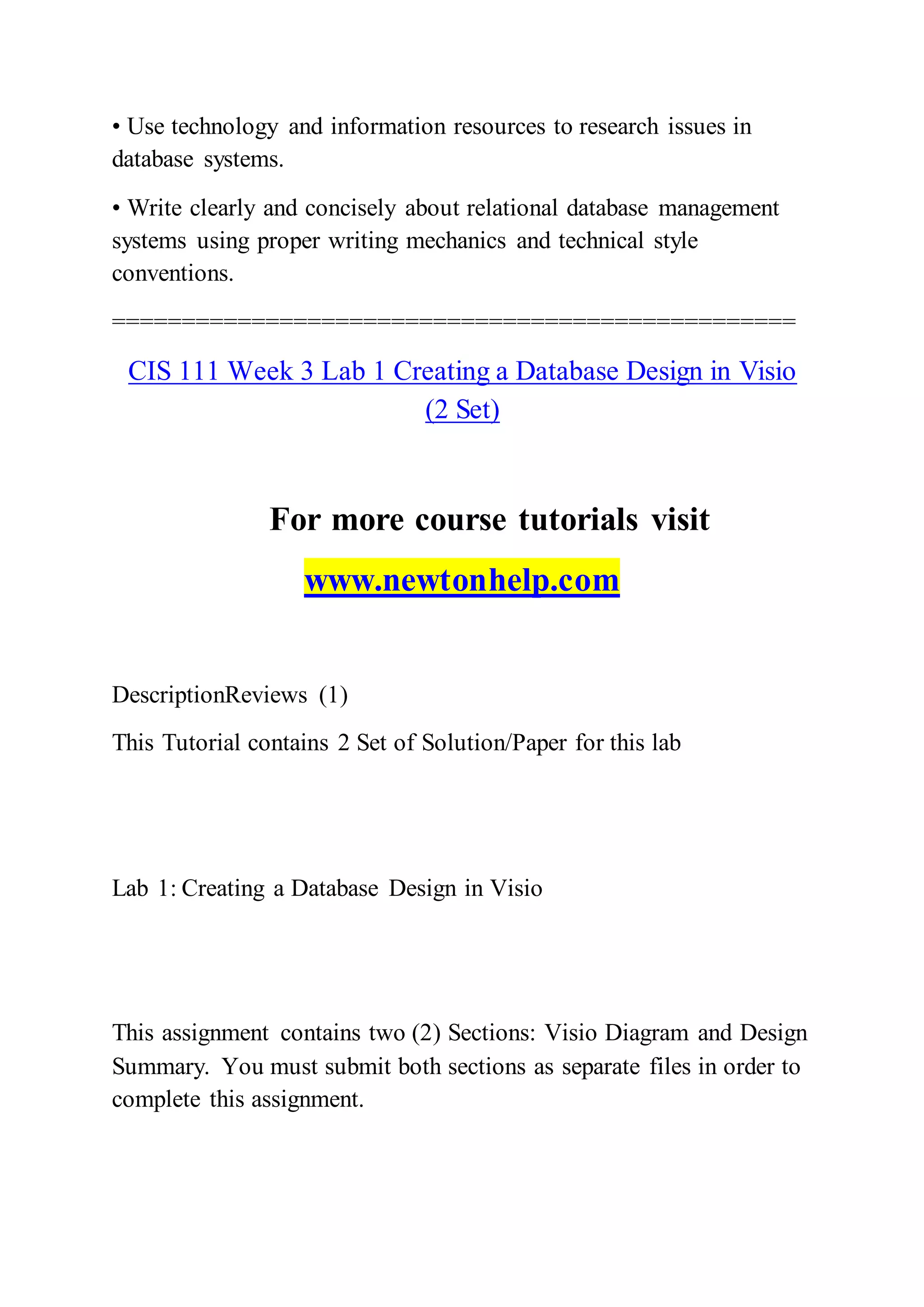• Use technology and information resources to research issues in
database systems.
• Write clearly and concisely about relational database management
systems using proper writing mechanics and technical style
conventions.
=================================================
CIS 111 Week 3 Lab 1 Creating a Database Design in Visio
(2 Set)
For more course tutorials visit
www.newtonhelp.com
DescriptionReviews (1)
This Tutorial contains 2 Set of Solution/Paper for this lab
Lab 1: Creating a Database Design in Visio
This assignment contains two (2) Sections: Visio Diagram and Design
Summary. You must submit both sections as separate files in order to
complete this assignment.
 