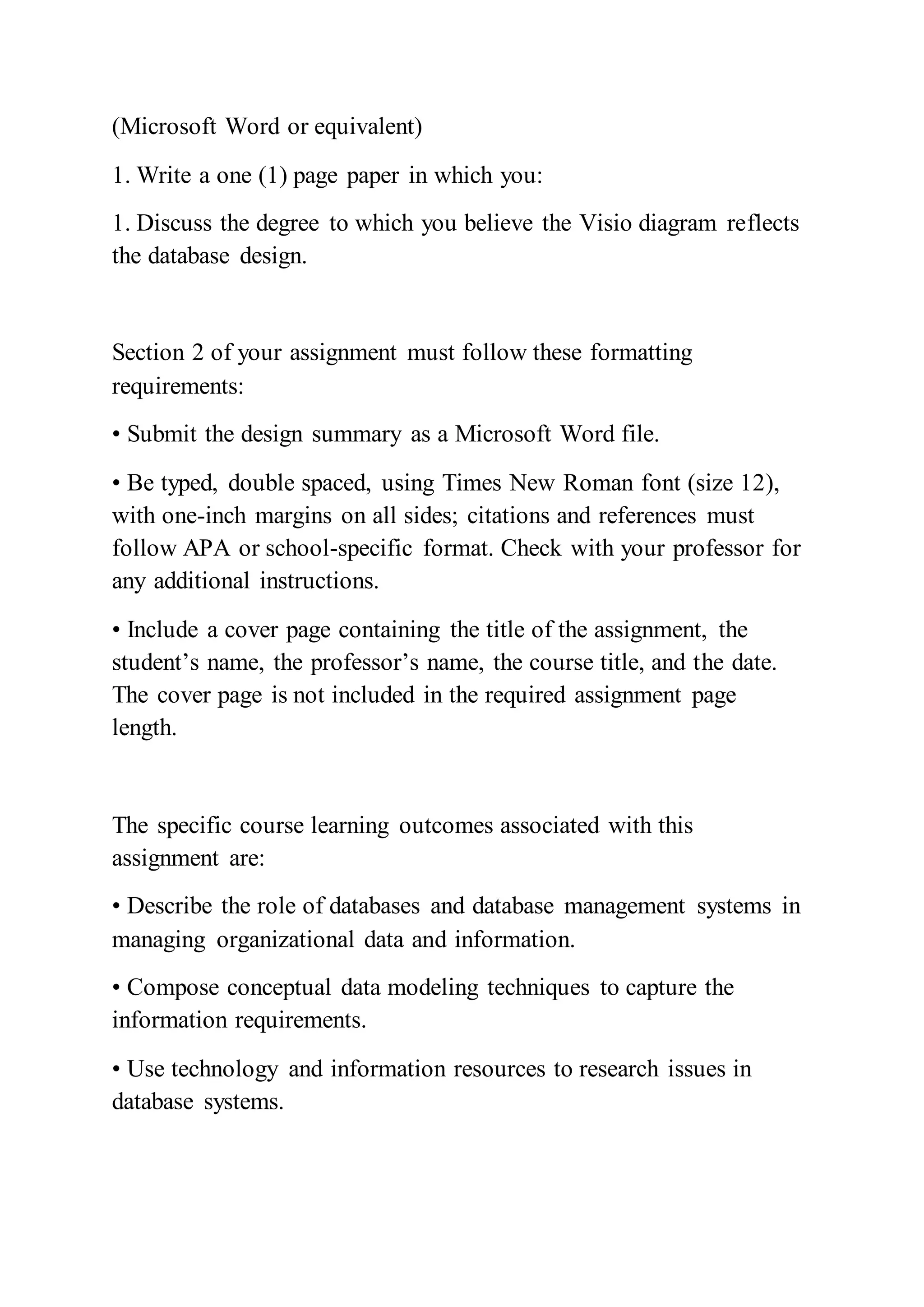 (Microsoft Word or equivalent)
1. Write a one (1) page paper in which you:
1. Discuss the degree to which you believe the Visio diagram reflects
the database design.
Section 2 of your assignment must follow these formatting
requirements:
• Submit the design summary as a Microsoft Word file.
• Be typed, double spaced, using Times New Roman font (size 12),
with one-inch margins on all sides; citations and references must
follow APA or school-specific format. Check with your professor for
any additional instructions.
• Include a cover page containing the title of the assignment, the
student’s name, the professor’s name, the course title, and the date.
The cover page is not included in the required assignment page
length.
The specific course learning outcomes associated with this
assignment are:
• Describe the role of databases and database management systems in
managing organizational data and information.
• Compose conceptual data modeling techniques to capture the
information requirements.
• Use technology and information resources to research issues in
database systems.
 