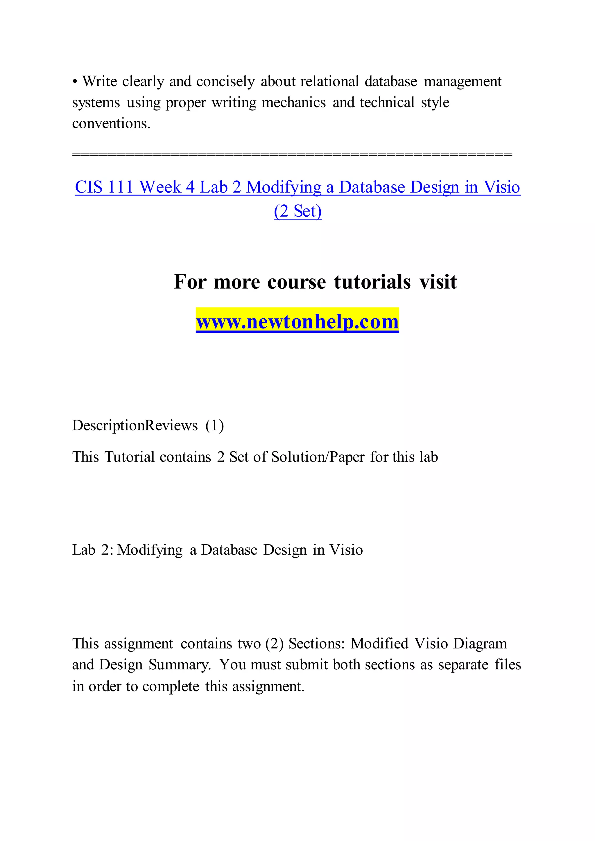 • Write clearly and concisely about relational database management
systems using proper writing mechanics and technical style
conventions.
=================================================
CIS 111 Week 4 Lab 2 Modifying a Database Design in Visio
(2 Set)
For more course tutorials visit
www.newtonhelp.com
DescriptionReviews (1)
This Tutorial contains 2 Set of Solution/Paper for this lab
Lab 2: Modifying a Database Design in Visio
This assignment contains two (2) Sections: Modified Visio Diagram
and Design Summary. You must submit both sections as separate files
in order to complete this assignment.
 