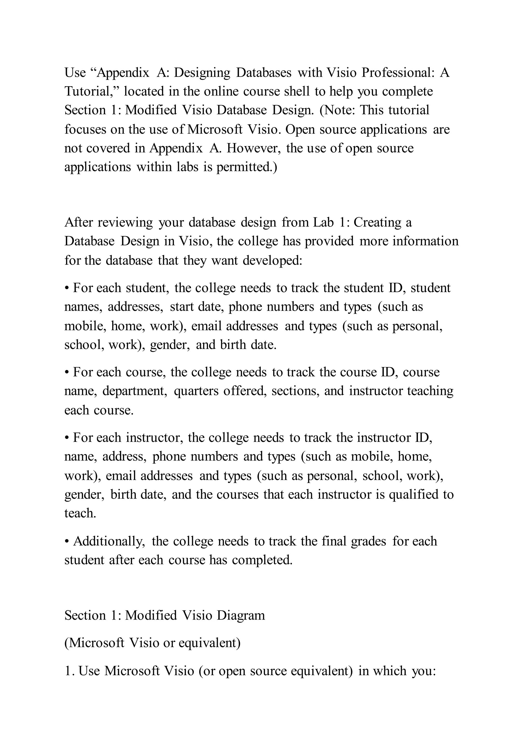 Use “Appendix A: Designing Databases with Visio Professional: A
Tutorial,” located in the online course shell to help you complete
Section 1: Modified Visio Database Design. (Note: This tutorial
focuses on the use of Microsoft Visio. Open source applications are
not covered in Appendix A. However, the use of open source
applications within labs is permitted.)
After reviewing your database design from Lab 1: Creating a
Database Design in Visio, the college has provided more information
for the database that they want developed:
• For each student, the college needs to track the student ID, student
names, addresses, start date, phone numbers and types (such as
mobile, home, work), email addresses and types (such as personal,
school, work), gender, and birth date.
• For each course, the college needs to track the course ID, course
name, department, quarters offered, sections, and instructor teaching
each course.
• For each instructor, the college needs to track the instructor ID,
name, address, phone numbers and types (such as mobile, home,
work), email addresses and types (such as personal, school, work),
gender, birth date, and the courses that each instructor is qualified to
teach.
• Additionally, the college needs to track the final grades for each
student after each course has completed.
Section 1: Modified Visio Diagram
(Microsoft Visio or equivalent)
1. Use Microsoft Visio (or open source equivalent) in which you:
 