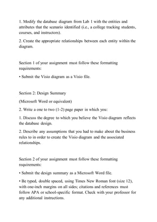 1. Modify the database diagram from Lab 1 with the entities and
attributes that the scenario identified (i.e., a college tracking students,
courses, and instructors).
2. Create the appropriate relationships between each entity within the
diagram.
Section 1 of your assignment must follow these formatting
requirements:
• Submit the Visio diagram as a Visio file.
Section 2: Design Summary
(Microsoft Word or equivalent)
2. Write a one to two (1-2) page paper in which you:
1. Discuss the degree to which you believe the Visio diagram reflects
the database design.
2. Describe any assumptions that you had to make about the business
rules to in order to create the Visio diagram and the associated
relationships.
Section 2 of your assignment must follow these formatting
requirements:
• Submit the design summary as a Microsoft Word file.
• Be typed, double spaced, using Times New Roman font (size 12),
with one-inch margins on all sides; citations and references must
follow APA or school-specific format. Check with your professor for
any additional instructions.
 