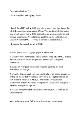 DescriptionReviews (1)
Lab 3: EasyPHP and MySQL Setup
• Install EasyPHP and MySQL and take a screen shot that shows the
MySQL prompt on your screen. (Note: You must include the screen
shot which shows that MySQL is installed on your computer as part
of your assignment. An installation guide to aid the installation of
EasyPHP and MySQL is located in the online course shell.)
• Research the capabilities of MySQL.
Write a one to two (1-2) page paper in which you:
1. Describe your experiences related to your setup of MySQL. Include
any difficulties or issues that you had encountered during the
installation.
2. Based on your post-installation research, describe the main
capabilities of MySQL.
3. Describe the approach that you would take to go from a conceptual
or logical model that you created in Visio to the implementation of
that database structure in MySQL. Determine the additional
information that you will need to implement the database design in a
database management system.
4. Include the screen shot which shows that MySQL is installed on
your computer.
Your assignment must follow these formatting requirements:
 