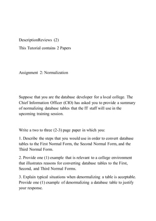 DescriptionReviews (2)
This Tutorial contains 2 Papers
Assignment 2: Normalization
Suppose that you are the database developer for a local college. The
Chief Information Officer (CIO) has asked you to provide a summary
of normalizing database tables that the IT staff will use in the
upcoming training session.
Write a two to three (2-3) page paper in which you:
1. Describe the steps that you would use in order to convert database
tables to the First Normal Form, the Second Normal Form, and the
Third Normal Form.
2. Provide one (1) example that is relevant to a college environment
that illustrates reasons for converting database tables to the First,
Second, and Third Normal Forms.
3. Explain typical situations when denormalizing a table is acceptable.
Provide one (1) example of denormalizing a database table to justify
your response.
 