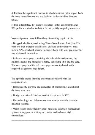 4. Explain the significant manner in which business rules impact both
database normalization and the decision to denormalize database
tables.
5. Use at least three (3) quality resources in this assignment.Note:
Wikipedia and similar Websites do not qualify as quality resources.
Your assignment must follow these formatting requirements:
• Be typed, double spaced, using Times New Roman font (size 12),
with one-inch margins on all sides; citations and references must
follow APA or school-specific format. Check with your professor for
any additional instructions.
• Include a cover page containing the title of the assignment, the
student’s name, the professor’s name, the course title, and the date.
The cover page and the reference page are not included in the
required assignment page length.
The specific course learning outcomes associated with this
assignment are:
• Recognize the purpose and principles of normalizing a relational
database structure.
• Design a relational database so that it is at least in 3NF.
• Use technology and information resources to research issues in
database systems.
• Write clearly and concisely about relational database management
systems using proper writing mechanics and technical style
conventions.
=================================================
 