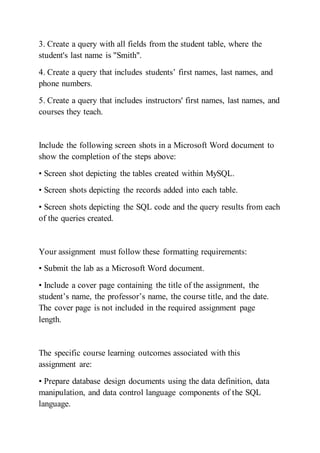 3. Create a query with all fields from the student table, where the
student's last name is "Smith".
4. Create a query that includes students’ first names, last names, and
phone numbers.
5. Create a query that includes instructors' first names, last names, and
courses they teach.
Include the following screen shots in a Microsoft Word document to
show the completion of the steps above:
• Screen shot depicting the tables created within MySQL.
• Screen shots depicting the records added into each table.
• Screen shots depicting the SQL code and the query results from each
of the queries created.
Your assignment must follow these formatting requirements:
• Submit the lab as a Microsoft Word document.
• Include a cover page containing the title of the assignment, the
student’s name, the professor’s name, the course title, and the date.
The cover page is not included in the required assignment page
length.
The specific course learning outcomes associated with this
assignment are:
• Prepare database design documents using the data definition, data
manipulation, and data control language components of the SQL
language.
 