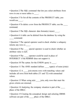 • Question 2 The SQL command that lets you select attributes from
rows in one or more tables is ____.
• Question 3 To list all the contents of the PRODUCT table, you
would use ____.
• Question 4 To delete a row from the PRODUCT table, use the ____
command.
• Question 5 The SQL character data format(s) is(are) ____.
• Question 6 A table can be deleted from the database by using the
____ command.
• Question 7 The special operator used to check whether a subquery
returns any rows is ____.
• Question 8 The ____ special operator is used to check whether an
attribute value is null.
• Question 9 The ____ operator could be used in place of
INTERSECT if the RDBMS does not support it.
• Question 10 The syntax for the UNION query is ____.
• Question 11 The ANSI standard defines ____ type(s) of outer join(s)
• Question 12 A ____ join returns rows with matching values and
includes all rows from both tables (T1 and T2) with unmatched
values.
• Question 13 When using a(n) ____ join, only rows that meet the
given criteria are returned.
• Question 14 Analyzing the company situation is part of the ____
phase of the DBLC.
• Question 15 Creating the conceptual design and selecting DBMS
software are part of the ____ phase of the DBLC.
 