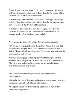 2. Based on your research and / or common knowledge of a college
and the information tracked by a college, describe the entities of the
database and the attributes of each entity.
3. Based on your research and / or common knowledge of a college
and the information tracked by a college, describe the business rules
that could impact the structure of the database.
4. Determine the information that the conceptual model of the
database would include and determine the information that the
physical model of the database would include.
Your assignment must follow these formatting requirements:
• Be typed, double spaced, using Times New Roman font (size 12),
with one-inch margins on all sides; citations and references must
follow APA or school-specific format. Check with your professor for
any additional instructions.
• Include a cover page containing the title of the assignment, the
student’s name, the professor’s name, the course title, and the date.
The cover page and the reference page are not included in the
required assignment page length.
The specific course learning outcomes associated with this
assignment are:
• Describe the role of databases and database management systems in
managing organizational data and information.
• Compose conceptual data modeling techniques to capture the
information requirements.
 