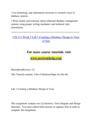 • Use technology and information resources to research issues in
database systems.
• Write clearly and concisely about relational database management
systems using proper writing mechanics and technical style
conventions.
=================================================
CIS 111 Week 3 Lab 1 Creating a Database Design in Visio
(2 Set)
For more course tutorials visit
www.newtonhelp.com
DescriptionReviews (1)
This Tutorial contains 2 Set of Solution/Paper for this lab
Lab 1: Creating a Database Design in Visio
This assignment contains two (2) Sections: Visio Diagram and Design
Summary. You must submit both sections as separate files in order to
complete this assignment.
 