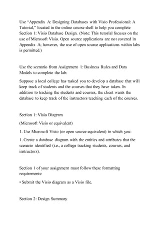 Use “Appendix A: Designing Databases with Visio Professional: A
Tutorial,” located in the online course shell to help you complete
Section 1: Visio Database Design. (Note: This tutorial focuses on the
use of Microsoft Visio. Open source applications are not covered in
Appendix A; however, the use of open source applications within labs
is permitted.)
Use the scenario from Assignment 1: Business Rules and Data
Models to complete the lab:
Suppose a local college has tasked you to develop a database that will
keep track of students and the courses that they have taken. In
addition to tracking the students and courses, the client wants the
database to keep track of the instructors teaching each of the courses.
Section 1: Visio Diagram
(Microsoft Visio or equivalent)
1. Use Microsoft Visio (or open source equivalent) in which you:
1. Create a database diagram with the entities and attributes that the
scenario identified (i.e., a college tracking students, courses, and
instructors).
Section 1 of your assignment must follow these formatting
requirements:
• Submit the Visio diagram as a Visio file.
Section 2: Design Summary
 