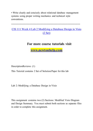 • Write clearly and concisely about relational database management
systems using proper writing mechanics and technical style
conventions.
=================================================
CIS 111 Week 4 Lab 2 Modifying a Database Design in Visio
(2 Set)
For more course tutorials visit
www.newtonhelp.com
DescriptionReviews (1)
This Tutorial contains 2 Set of Solution/Paper for this lab
Lab 2: Modifying a Database Design in Visio
This assignment contains two (2) Sections: Modified Visio Diagram
and Design Summary. You must submit both sections as separate files
in order to complete this assignment.
 
