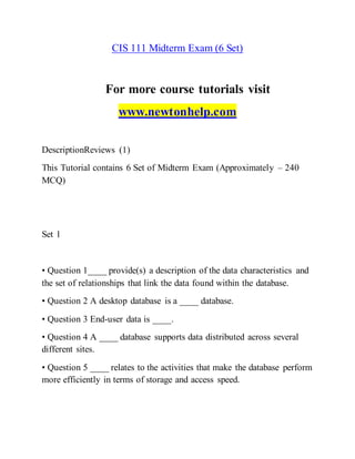CIS 111 Midterm Exam (6 Set)
For more course tutorials visit
www.newtonhelp.com
DescriptionReviews (1)
This Tutorial contains 6 Set of Midterm Exam (Approximately – 240
MCQ)
Set 1
• Question 1____ provide(s) a description of the data characteristics and
the set of relationships that link the data found within the database.
• Question 2 A desktop database is a ____ database.
• Question 3 End-user data is ____.
• Question 4 A ____ database supports data distributed across several
different sites.
• Question 5 ____ relates to the activities that make the database perform
more efficiently in terms of storage and access speed.
 