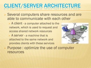 CLIENT/SERVER ARCHITECTURE
   Several computers share resources and are
    able to communicate with each other
       A client - a computer attached to the
    network, which is used to request and
    access shared network resources
     A server - a machine that is
    attached to the same network and
    provides clients with these services
   Purpose : optimize the use of computer
    resources
 