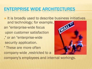 ENTERPRISE WIDE ARCHITECTURES
  It is broadly used to describe business initiatives
   and technology; for example,
an "enterprise-wide focus
 upon customer satisfaction
," or an "enterprise-wide
 security application.
" These are more often
company-wide ,restricted to a
company's employees and internal workings.
 