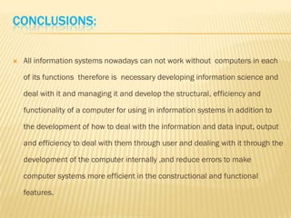 CONCLUSIONS:

   All information systems nowadays can not work without computers in each

    of its functions therefore is necessary developing information science and

    deal with it and managing it and develop the structural, efficiency and

    functionality of a computer for using in information systems in addition to

    the development of how to deal with the information and data input, output

    and efficiency to deal with them through user and dealing with it through the

    development of the computer internally ,and reduce errors to make

    computer systems more efficient in the constructional and functional

    features.
 