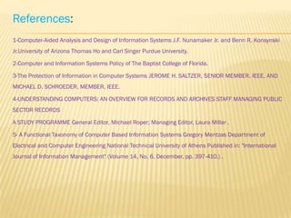 References:
1-Computer-Aided Analysis and Design of Information Systems J.F. Nunamaker Jr. and Benn R. Konsynski
Jr.University of Arizona Thomas Ho and Carl Singer Purdue University.

2-Computer and Information Systems Policy of The Baptist College of Florida.

3-The Protection of Information in Computer Systems JEROME H. SALTZER, SENIOR MEMBER, IEEE, AND
MICHAEL D. SCHROEDER, MEMBER, IEEE.

4-UNDERSTANDING COMPUTERS: AN OVERVIEW FOR RECORDS AND ARCHIVES STAFF MANAGING PUBLIC
SECTOR RECORDS

A STUDY PROGRAMME General Editor, Michael Roper; Managing Editor, Laura Millar .

5- A Functional Taxonomy of Computer Based Information Systems Gregory Mentzas Department of
Electrical and Computer Engineering National Technical University of Athens Published in: "International
Journal of Information Management" (Volume 14, No. 6, December, pp. 397-410.) .
 