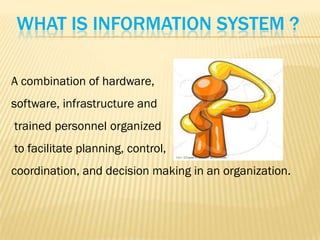 WHAT IS INFORMATION SYSTEM ?

A combination of hardware,
software, infrastructure and
trained personnel organized
to facilitate planning, control,
coordination, and decision making in an organization.
 