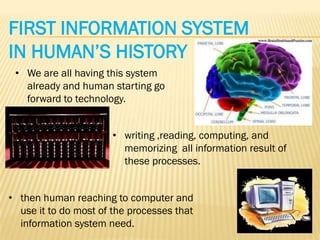 FIRST INFORMATION SYSTEM
IN HUMAN’S HISTORY
 • We are all having this system
   already and human starting go
   forward to technology.


                       • writing ,reading, computing, and
                         memorizing all information result of
                         these processes.


• then human reaching to computer and
  use it to do most of the processes that
  information system need.
 