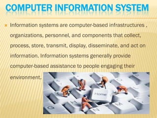 COMPUTER INFORMATION SYSTEM
   Information systems are computer-based infrastructures ,
    organizations, personnel, and components that collect,
    process, store, transmit, display, disseminate, and act on
    information. Information systems generally provide
    computer-based assistance to people engaging their

    environment.
 