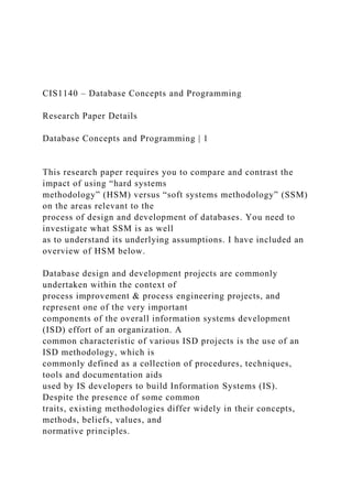 CIS1140 – Database Concepts and Programming
Research Paper Details
Database Concepts and Programming | 1
This research paper requires you to compare and contrast the
impact of using “hard systems
methodology” (HSM) versus “soft systems methodology” (SSM)
on the areas relevant to the
process of design and development of databases. You need to
investigate what SSM is as well
as to understand its underlying assumptions. I have included an
overview of HSM below.
Database design and development projects are commonly
undertaken within the context of
process improvement & process engineering projects, and
represent one of the very important
components of the overall information systems development
(ISD) effort of an organization. A
common characteristic of various ISD projects is the use of an
ISD methodology, which is
commonly defined as a collection of procedures, techniques,
tools and documentation aids
used by IS developers to build Information Systems (IS).
Despite the presence of some common
traits, existing methodologies differ widely in their concepts,
methods, beliefs, values, and
normative principles.
 