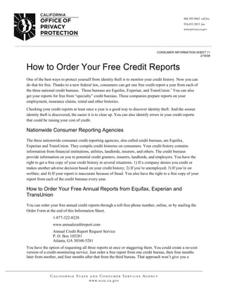 CONSUMER INFORMATION SHEET 11
                                                                                                            2/16/08



How to Order Your Free Credit Reports
One of the best ways to protect yourself from identity theft is to monitor your credit history. Now you can
do that for free. Thanks to a new federal law, consumers can get one free credit report a year from each of
the three national credit bureaus. Those bureaus are Equifax, Experian, and TransUnion.1 You can also
get your reports for free from “specialty” credit bureaus. These companies prepare reports on your
employment, insurance claims, rental and other histories.
Checking your credit reports at least once a year is a good way to discover identity theft. And the sooner
identity theft is discovered, the easier it is to clear up. You can also identify errors in your credit reports
that could be raising your cost of credit.

Nationwide Consumer Reporting Agencies
The three nationwide consumer credit reporting agencies, also called credit bureaus, are Equifax,
Experian and TransUnion. They compile credit histories on consumers. Your credit history contains
information from financial institutions, utilities, landlords, insurers, and others. The credit bureaus
provide information on you to potential credit granters, insurers, landlords, and employers. You have the
right to get a free copy of your credit history in several situations: 1) If a company denies you credit or
makes another adverse decision based on your credit history; 2) If you’re unemployed; 3) If you’re on
welfare; and 4) If your report is inaccurate because of fraud. You also have the right to a free copy of your
report from each of the credit bureaus every year.

How to Order Your Free Annual Reports from Equifax, Experian and
TransUnion
You can order your free annual credit reports through a toll-free phone number, online, or by mailing the
Order Form at the end of this Information Sheet.
                 1-877-322-8228
                 www.annualcreditreport.com
                 Annual Credit Report Request Service
                 P. O. Box 105281
                 Atlanta, GA 30348-5281
You have the option of requesting all three reports at once or staggering them. You could create a no-cost
version of a credit-monitoring service. Just order a free report from one credit bureau, then four months
later from another, and four months after that from the third bureau. That approach won’t give you a
 