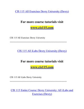 CIS 115 All Exercises Devry University (Devry)
For more course tutorials visit
www.cis115.com
CIS 115 All Exercises Devry University
==============================================
CIS 115 All iLabs Devry University (Devry)
For more course tutorials visit
www.cis115.com
CIS 115 All iLabs Devry University
==============================================
CIS 115 Entire Course: Devry University: All iLabs and
Exercises (Devry)
 