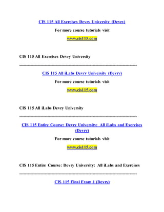 CIS 115 All Exercises Devry University (Devry)
For more course tutorials visit
www.cis115.com
CIS 115 All Exercises Devry University
-----------------------------------------------------------------------------------
CIS 115 All iLabs Devry University (Devry)
For more course tutorials visit
www.cis115.com
CIS 115 All iLabs Devry University
-----------------------------------------------------------------------------------
CIS 115 Entire Course: Devry University: All iLabs and Exercises
(Devry)
For more course tutorials visit
www.cis115.com
CIS 115 Entire Course: Devry University: All iLabs and Exercises
-----------------------------------------------------------------------------------
CIS 115 Final Exam 1 (Devry)
 
