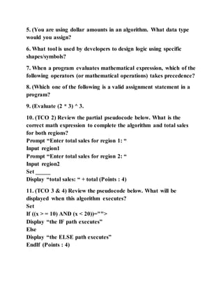 5. (You are using dollar amounts in an algorithm. What data type
would you assign?
6. What tool is used by developers to design logic using specific
shapes/symbols?
7. When a program evaluates mathematical expression, which of the
following operators (or mathematical operations) takes precedence?
8. (Which one of the following is a valid assignment statement in a
program?
9. (Evaluate (2 * 3) ^ 3.
10. (TCO 2) Review the partial pseudocode below. What is the
correct math expression to complete the algorithm and total sales
for both regions?
Prompt “Enter total sales for region 1: “
Input region1
Prompt “Enter total sales for region 2: “
Input region2
Set _____
Display “total sales: “ + total (Points : 4)
11. (TCO 3 & 4) Review the pseudocode below. What will be
displayed when this algorithm executes?
Set
If ((x > = 10) AND (x < 20))="">
Display “the IF path executes”
Else
Display “the ELSE path executes”
EndIf (Points : 4)
 