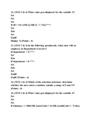 12. (TCO 3 & 4) What value gets displayed for the variable X?
Set
Set
Set
If (B > 15) AND (() OR (C <= 15))="">
Set
Else
Set
EndIf
Display X (Points : 4)
13. (TCO 3 & 4) In the following pseudocode, what raise will an
employee in Department 6 receive?
If department < 2="">
Set
Else
If department < 6="">
Set
Else
Set
EndIf
EndIf (Points : 4)
14. (TCO 3 & 4) Which of the selection structures determine
whether the user enters a number outside a range of 5 and 15?
(Points : 4)
15. (TCO 3 & 4) What value gets displayed for the variable Z?
Set
Set
Set
If ((balance <> 800) OR (stateCode<> 6) OR (creditCode<> 7) then
 