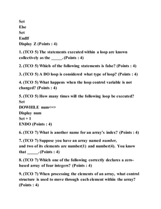 Set
Else
Set
EndIf
Display Z (Points : 4)
1. (TCO 5) The statements executed within a loop are known
collectively as the _____. (Points : 4)
2. (TCO 5) Which of the following statements is false? (Points : 4)
3. (TCO 5) A DO loop is considered what type of loop? (Points : 4)
4. (TCO 5) What happens when the loop control variable is not
changed? (Points : 4)
5. (TCO 5) How many times will the following loop be executed?
Set
DOWHILE num<=>
Display num
Set + 1
ENDO (Points : 4)
6. (TCO 7) What is another name for an array’s index? (Points : 4)
7. (TCO 7) Suppose you have an array named number,
and two of its elements are number(1) and number(4). You know
that _____. (Points : 4)
8. (TCO 7) Which one of the following correctly declares a zero-
based array of four integers? (Points : 4)
9. (TCO 7) When processing the elements of an array, what control
structure is used to move through each element within the array?
(Points : 4)
 