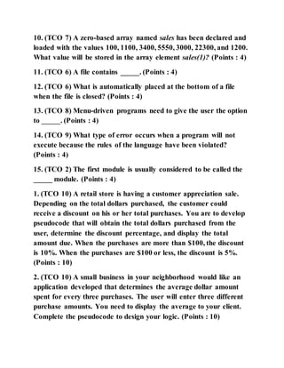 10. (TCO 7) A zero-based array named sales has been declared and
loaded with the values 100, 1100, 3400, 5550, 3000, 22300, and 1200.
What value will be stored in the array element sales(1)? (Points : 4)
11. (TCO 6) A file contains _____. (Points : 4)
12. (TCO 6) What is automatically placed at the bottom of a file
when the file is closed? (Points : 4)
13. (TCO 8) Menu-driven programs need to give the user the option
to _____. (Points : 4)
14. (TCO 9) What type of error occurs when a program will not
execute because the rules of the language have been violated?
(Points : 4)
15. (TCO 2) The first module is usually considered to be called the
_____ module. (Points : 4)
1. (TCO 10) A retail store is having a customer appreciation sale.
Depending on the total dollars purchased, the customer could
receive a discount on his or her total purchases. You are to develop
pseudocode that will obtain the total dollars purchased from the
user, determine the discount percentage, and display the total
amount due. When the purchases are more than $100, the discount
is 10%. When the purchases are $100 or less, the discount is 5%.
(Points : 10)
2. (TCO 10) A small business in your neighborhood would like an
application developed that determines the average dollar amount
spent for every three purchases. The user will enter three different
purchase amounts. You need to display the average to your client.
Complete the pseudocode to design your logic. (Points : 10)
 