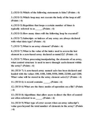 2. (TCO 5) Which of the following statements is false? (Points : 4)
3. (TCO 5) Which loop may not execute the body of the loop at all?
(Points : 4)
4. (TCO 5) Repetition that loops a certain number of times is
typically referred to as _____. (Points : 4)
5. (TCO 5) How many times will the following loop be executed?
6. (TCO 7) Subscripts or indexes of any array are always declared
with what data type? (Points : 4)
7. (TCO 7) What is an array element? (Points : 4)
8. (TCO 7) What is the value of the index used to access the last
element in a zero-based array declared as num(12)? (Points : 4)
9. (TCO 7) When processing/manipulating the elements of an array,
what control structure is used to move through each element within
the array? (Points : 4)
10. (TCO 7) A zero-based array named sales has been declared and
loaded with the values 100, 1100, 3400, 5550, 3000, 22300, and 1200.
What value will be stored in the array element sales(1)? (Points : 4)
11. (TCO 6) A record contains _____. (Points : 4)
12. (TCO 6) What are the three modes of operation on a file? (Points
: 4)
13. (TCO 8) Algorithms that allow users to direct the flow of control
are often referred to as _____. (Points : 4)
14. (TCO 9) What type of error occurs when an array subscript’s
value goes beyond the total number of elements in the array? (Points
: 4)
 