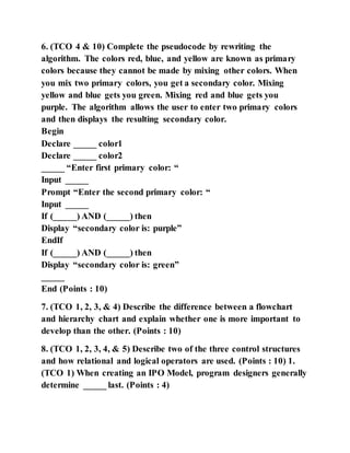 6. (TCO 4 & 10) Complete the pseudocode by rewriting the
algorithm. The colors red, blue, and yellow are known as primary
colors because they cannot be made by mixing other colors. When
you mix two primary colors, you get a secondary color. Mixing
yellow and blue gets you green. Mixing red and blue gets you
purple. The algorithm allows the user to enter two primary colors
and then displays the resulting secondary color.
Begin
Declare _____ color1
Declare _____ color2
_____ “Enter first primary color: “
Input _____
Prompt “Enter the second primary color: “
Input _____
If (_____) AND (_____) then
Display “secondary color is: purple”
EndIf
If (_____) AND (_____) then
Display “secondary color is: green”
_____
End (Points : 10)
7. (TCO 1, 2, 3, & 4) Describe the difference between a flowchart
and hierarchy chart and explain whether one is more important to
develop than the other. (Points : 10)
8. (TCO 1, 2, 3, 4, & 5) Describe two of the three control structures
and how relational and logical operators are used. (Points : 10) 1.
(TCO 1) When creating an IPO Model, program designers generally
determine _____ last. (Points : 4)
 