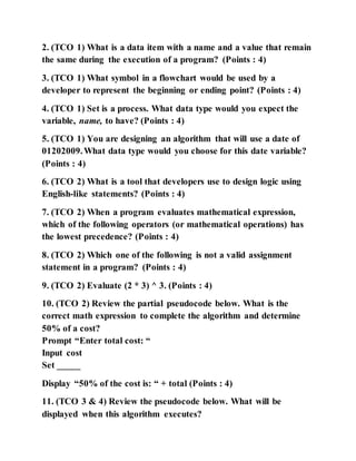 2. (TCO 1) What is a data item with a name and a value that remain
the same during the execution of a program? (Points : 4)
3. (TCO 1) What symbol in a flowchart would be used by a
developer to represent the beginning or ending point? (Points : 4)
4. (TCO 1) Set is a process. What data type would you expect the
variable, name, to have? (Points : 4)
5. (TCO 1) You are designing an algorithm that will use a date of
01202009.What data type would you choose for this date variable?
(Points : 4)
6. (TCO 2) What is a tool that developers use to design logic using
English-like statements? (Points : 4)
7. (TCO 2) When a program evaluates mathematical expression,
which of the following operators (or mathematical operations) has
the lowest precedence? (Points : 4)
8. (TCO 2) Which one of the following is not a valid assignment
statement in a program? (Points : 4)
9. (TCO 2) Evaluate (2 * 3) ^ 3. (Points : 4)
10. (TCO 2) Review the partial pseudocode below. What is the
correct math expression to complete the algorithm and determine
50% of a cost?
Prompt “Enter total cost: “
Input cost
Set _____
Display “50% of the cost is: “ + total (Points : 4)
11. (TCO 3 & 4) Review the pseudocode below. What will be
displayed when this algorithm executes?
 