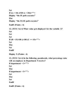 Set
If ((x > 10) AND (x < 20))="">
Display “the IF path executes”
Else
Display “the ELSE path executes”
EndIf (Points : 4)
12. (TCO 3 & 4) What value gets displayed for the variable X?
Set
Set
Set
If (B > 15) OR () OR (C <= 15)="">
Set
Else
Set
EndIf
Display X (Points : 4)
13. (TCO 3 & 4) In the following pseudocode, what percentage raise
will an employee in Department 5 receive?
If department < 3="">
Set
Else
If department < 5="">
Set
Else
Set
EndIf
EndIf (Points : 4)
 
