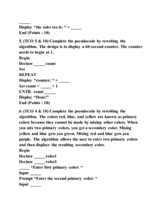 _____
Display “the sales tax is: “ + _____
End (Points : 10)
5. (TCO 5 & 10) Complete the pseudocode by rewriting the
algorithm. The design is to display a 60-second counter. The counter
needs to begin at 1.
Begin
Declare _____ count
Set
REPEAT
Display “counter: “ + _____
Set count = _____ + 1
UNTIL count _____
Display “Done!”
End (Points : 10)
6. (TCO 4 & 10) Complete the pseudocode by rewriting the
algorithm. The colors red, blue, and yellow are known as primary
colors because they cannot be made by mixing other colors. When
you mix two primary colors, you get a secondary color. Mixing
yellow and blue gets you green. Mixing red and blue gets you
purple. The algorithm allows the user to enter two primary colors
and then displays the resulting secondary color.
Begin
Declare _____ color1
Declare _____ color2
_____ “Enter first primary color: “
Input _____
Prompt “Enter the second primary color: “
Input _____
 