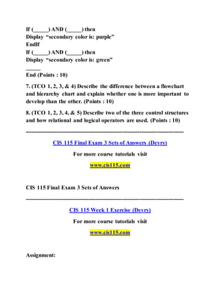 If (_____) AND (_____) then
Display “secondary color is: purple”
EndIf
If (_____) AND (_____) then
Display “secondary color is: green”
_____
End (Points : 10)
7. (TCO 1, 2, 3, & 4) Describe the difference between a flowchart
and hierarchy chart and explain whether one is more important to
develop than the other. (Points : 10)
8. (TCO 1, 2, 3, 4, & 5) Describe two of the three control structures
and how relational and logical operators are used. (Points : 10)
-----------------------------------------------------------------------------------
CIS 115 Final Exam 3 Sets of Answers (Devry)
For more course tutorials visit
www.cis115.com
CIS 115 Final Exam 3 Sets of Answers
-----------------------------------------------------------------------------------
CIS 115 Week 1 Exercise (Devry)
For more course tutorials visit
www.cis115.com
Assignment:
 