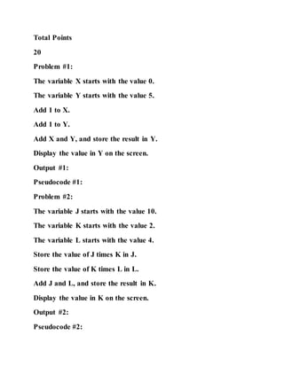 Total Points
20
Problem #1:
The variable X starts with the value 0.
The variable Y starts with the value 5.
Add 1 to X.
Add 1 to Y.
Add X and Y, and store the result in Y.
Display the value in Y on the screen.
Output #1:
Pseudocode #1:
Problem #2:
The variable J starts with the value 10.
The variable K starts with the value 2.
The variable L starts with the value 4.
Store the value of J times K in J.
Store the value of K times L in L.
Add J and L, and store the result in K.
Display the value in K on the screen.
Output #2:
Pseudocode #2:
 