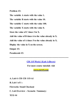 Problem #3:
The variable A starts with the value 1.
The variable B starts with the value 10.
The variable C starts with the value 100.
The variable X starts with the value 0.
Store the value of C times 3 in X.
Add the value of B times 6 to the value already in X.
Add the value of A times 5 to the value already in X.
Display the value in X on the screen.
Output #3:
Pseudocode #3:
-----------------------------------------------------------------------------------
CIS 115 Week 1 iLab 1 (Devry)
For more course tutorials visit
www.cis115.com
A. Lab #: CIS CIS 115-A1
B. Lab 1 of 1 :
Fireworks Stand Checkout
C. Lab Overview – Scenario / Summary:
TCO #4
 