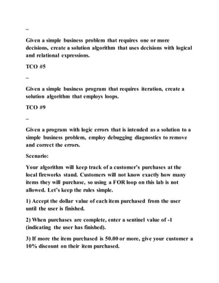 –
Given a simple business problem that requires one or more
decisions, create a solution algorithm that uses decisions with logical
and relational expressions.
TCO #5
–
Given a simple business program that requires iteration, create a
solution algorithm that employs loops.
TCO #9
–
Given a program with logic errors that is intended as a solution to a
simple business problem, employ debugging diagnostics to remove
and correct the errors.
Scenario:
Your algorithm will keep track of a customer’s purchases at the
local fireworks stand. Customers will not know exactly how many
items they will purchase, so using a FOR loop on this lab is not
allowed. Let’s keep the rules simple.
1) Accept the dollar value of each item purchased from the user
until the user is finished.
2) When purchases are complete, enter a sentinel value of -1
(indicating the user has finished).
3) If more the item purchased is 50.00 or more, give your customer a
10% discount on their item purchased.
 